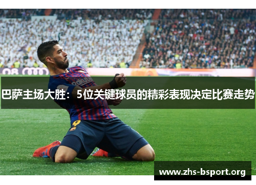 巴萨主场大胜:5位关键球员的精彩表现决定比赛走势 巴萨主场大胜:5位关键球员的精彩表现决定比赛走势