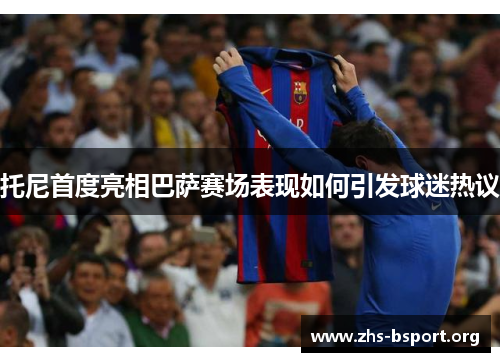 托尼首度亮相巴萨赛场表现如何引发球迷热议 托尼首度亮相巴萨赛场表现如何引发球迷热议
