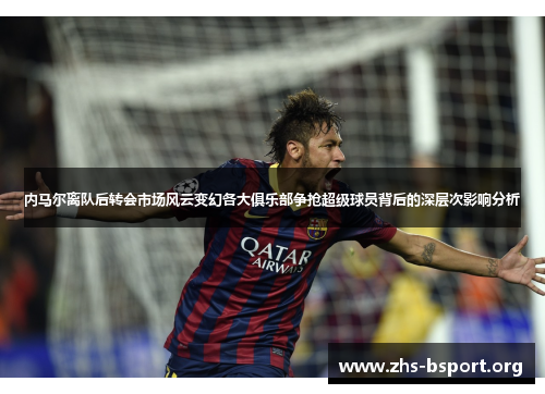 内马尔离队后转会市场风云变幻各大俱乐部争抢超级球员背后的深层次影响分析