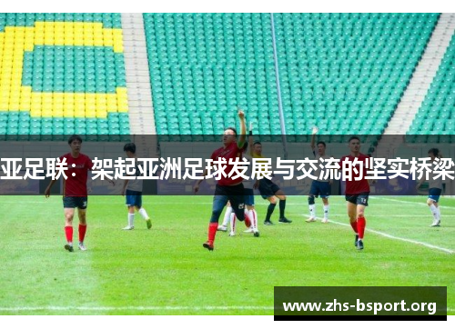 亚足联:架起亚洲足球发展与交流的坚实桥梁 亚足联:架起亚洲足球发展与交流的坚实桥梁