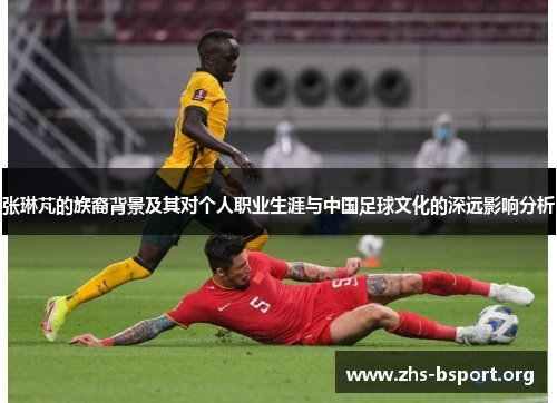 张琳芃的族裔背景及其对个人职业生涯与中国足球文化的深远影响分析 张琳芃的族裔背景及其对个人职业生涯与中国足球文化的深远影响分析