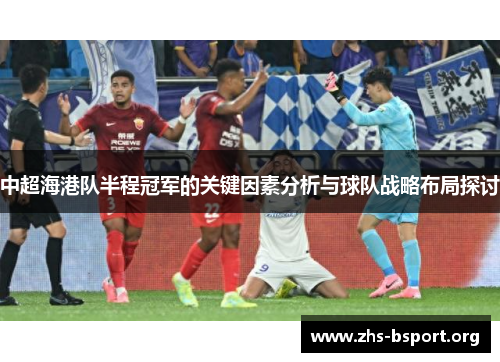 中超海港队半程冠军的关键因素分析与球队战略布局探讨 中超海港队半程冠军的关键因素分析与球队战略布局探讨