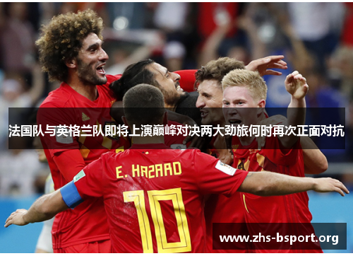 法国队与英格兰队即将上演巅峰对决两大劲旅何时再次正面对抗